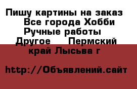  Пишу картины на заказ.  - Все города Хобби. Ручные работы » Другое   . Пермский край,Лысьва г.